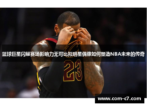 篮球巨星闪耀赛场影响力无可比拟明星偶像如何塑造NBA未来的传奇